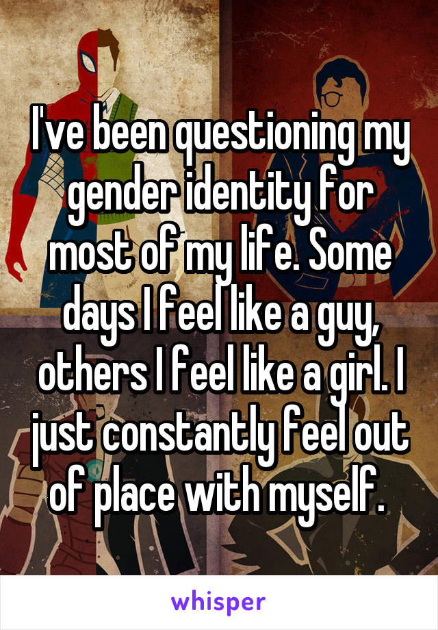I've been questioning my gender identity for most of my life. Some days I feel like a guy, others I feel like a girl. I just constantly feel out of place with myself. 