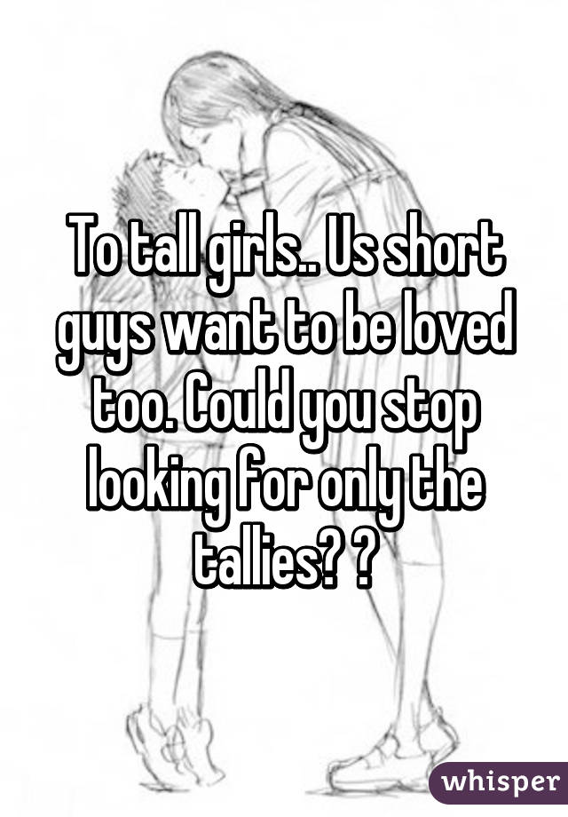 To tall girls.. Us short guys want to be loved too. Could you stop looking for only the tallies? 😉