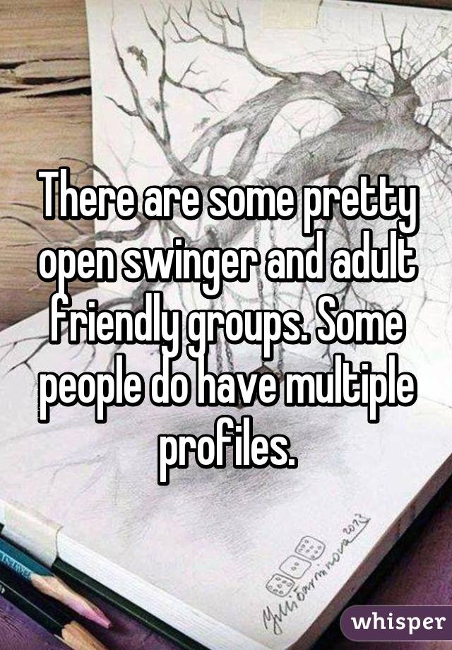 There are some pretty open swinger and adult friendly groups. Some people do have multiple profiles.