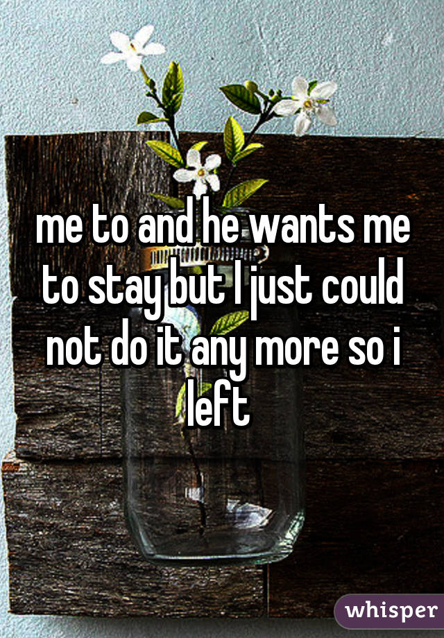 me to and he wants me to stay but I just could not do it any more so i left 