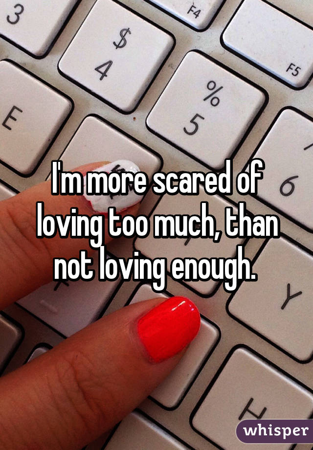 I'm more scared of loving too much, than not loving enough. 