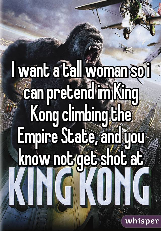 I want a tall woman so i can pretend im King Kong climbing the Empire State, and you know not get shot at