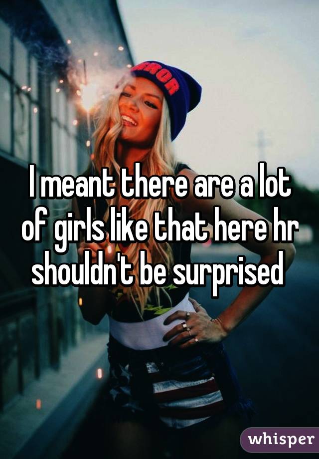 I meant there are a lot of girls like that here hr shouldn't be surprised 