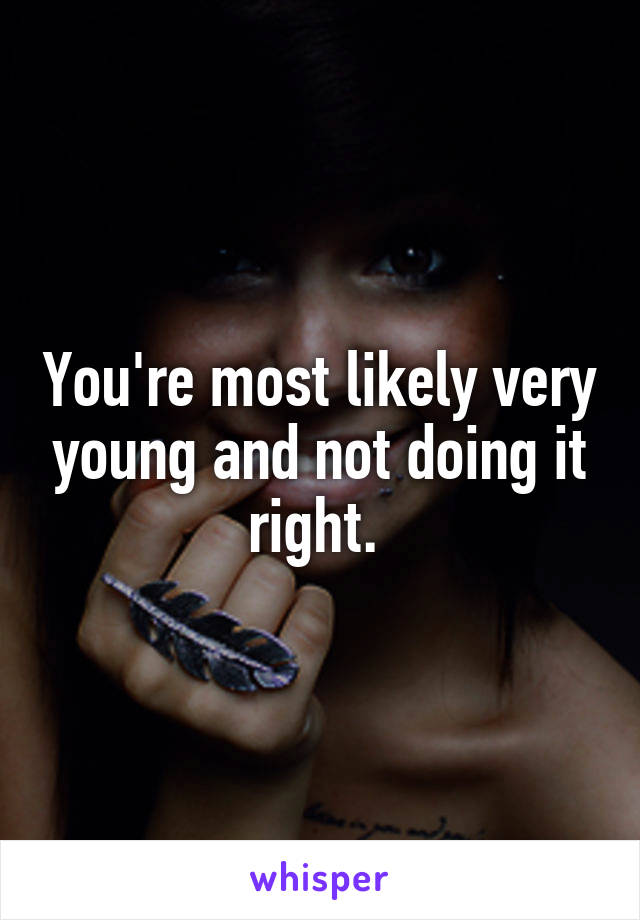 You're most likely very young and not doing it right. 