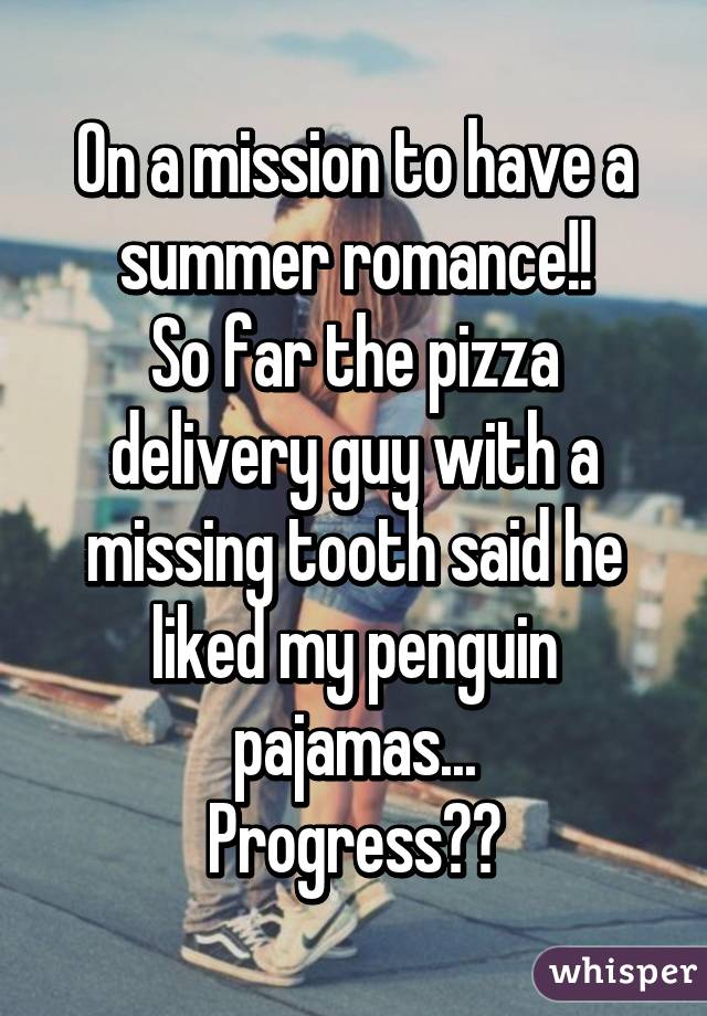 On a mission to have a summer romance!!
So far the pizza delivery guy with a missing tooth said he liked my penguin pajamas...
Progress??