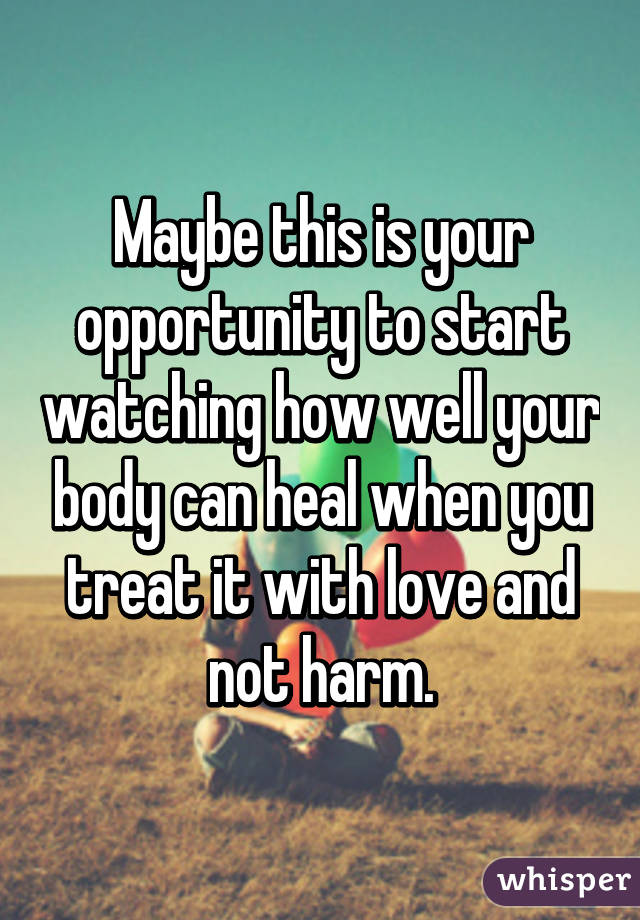 Maybe this is your opportunity to start watching how well your body can heal when you treat it with love and not harm.