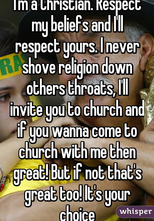 I'm a Christian. Respect my beliefs and I'll respect yours. I never shove religion down others throats, I'll invite you to church and if you wanna come to church with me then great! But if not that's great too! It's your choice