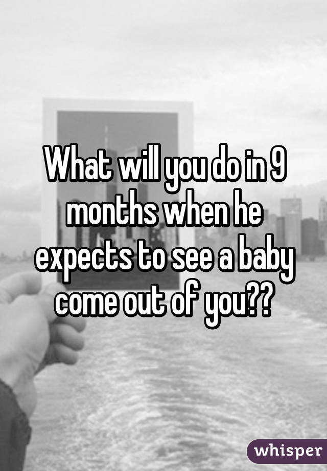 What will you do in 9 months when he expects to see a baby come out of you??