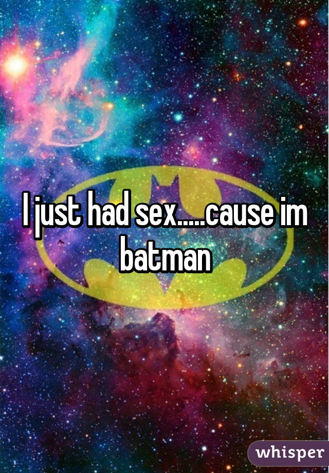 I just had sex.....cause im batman