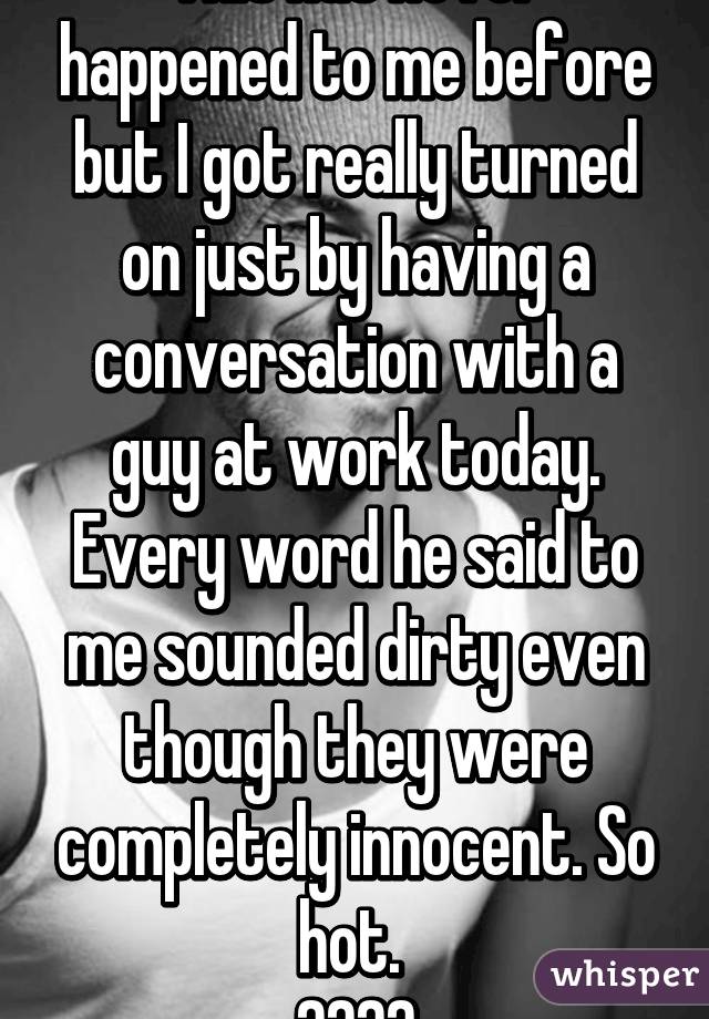 This has never happened to me before but I got really turned on just by having a conversation with a guy at work today. Every word he said to me sounded dirty even though they were completely innocent. So hot. 
😍😋😍😛