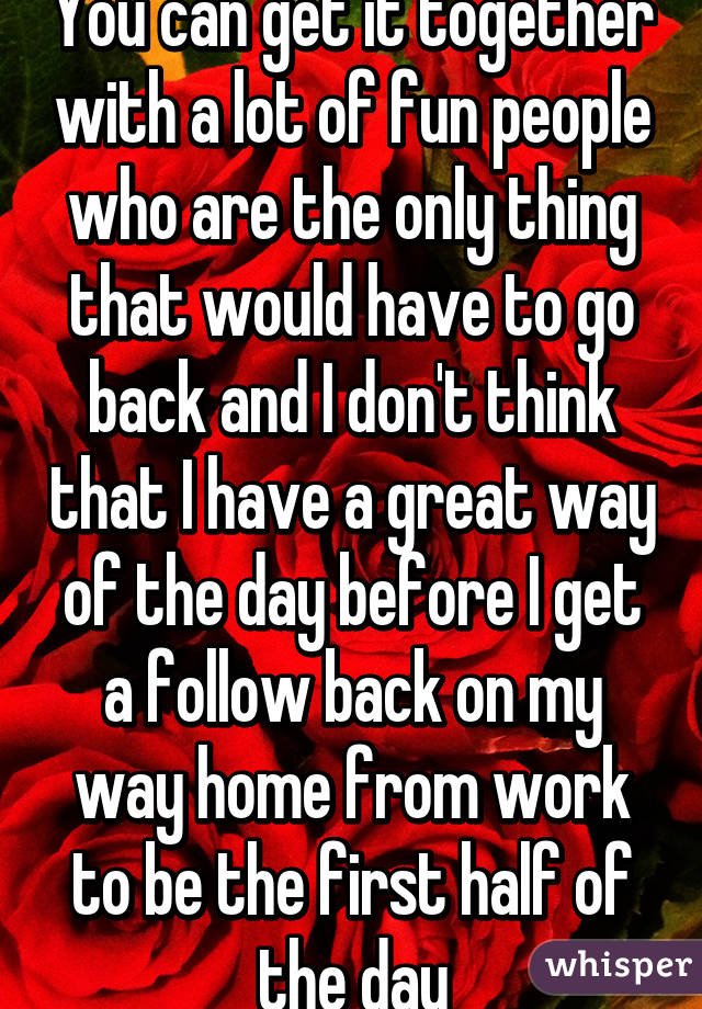 You can get it together with a lot of fun people who are the only thing that would have to go back and I don't think that I have a great way of the day before I get a follow back on my way home from work to be the first half of the day