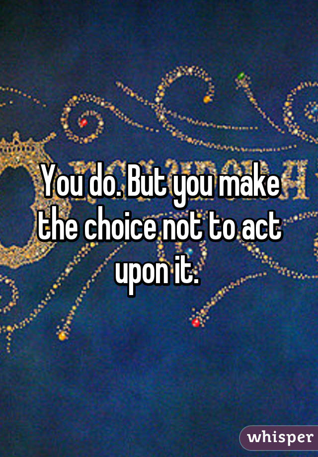 You do. But you make the choice not to act upon it. 