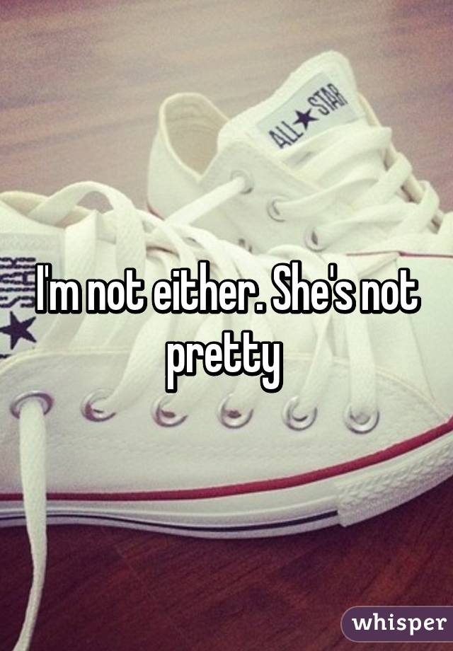 I'm not either. She's not pretty 