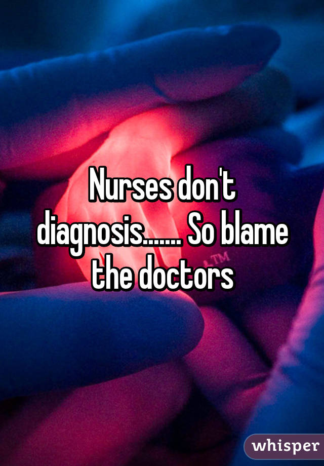 Nurses don't diagnosis....... So blame the doctors