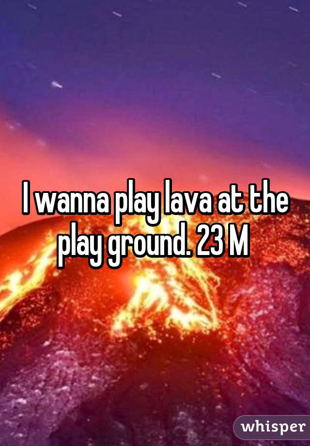 I wanna play lava at the play ground. 23 M 