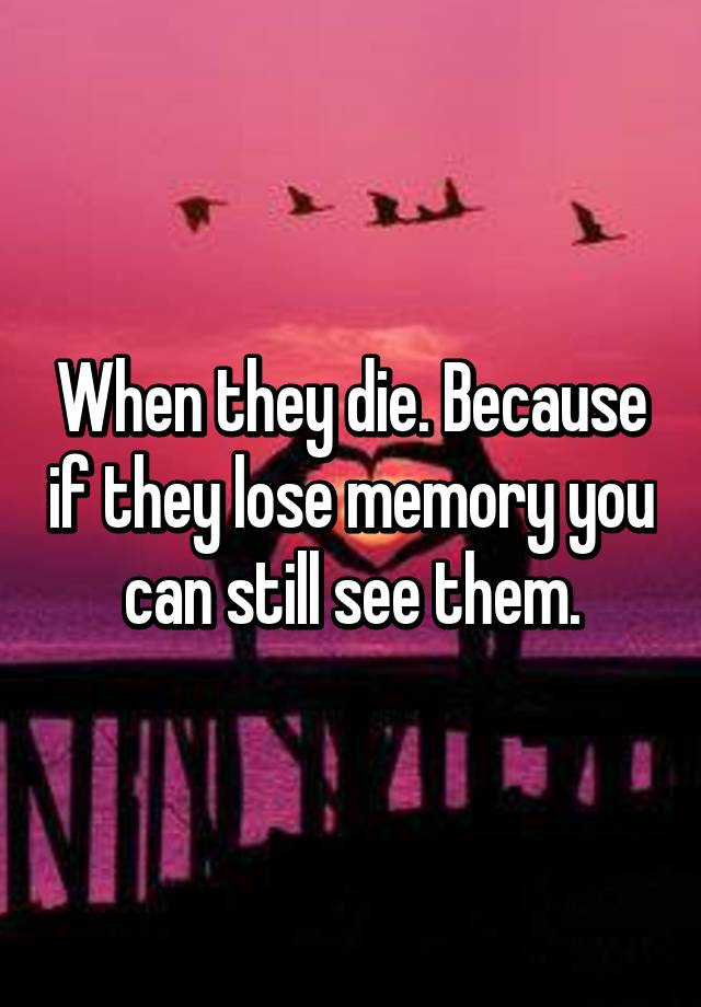 when-they-die-because-if-they-lose-memory-you-can-still-see-them