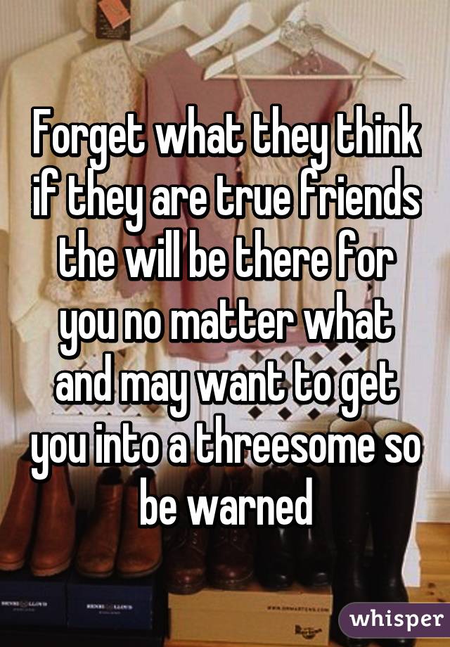 Forget what they think if they are true friends the will be there for you no matter what and may want to get you into a threesome so be warned