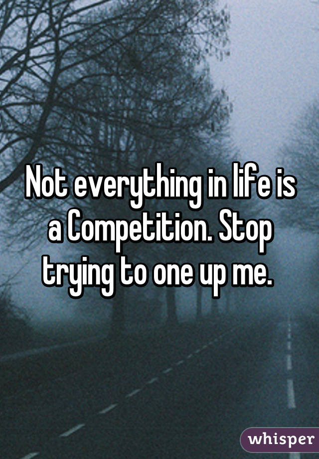 not-everything-in-life-is-a-competition-stop-trying-to-one-up-me