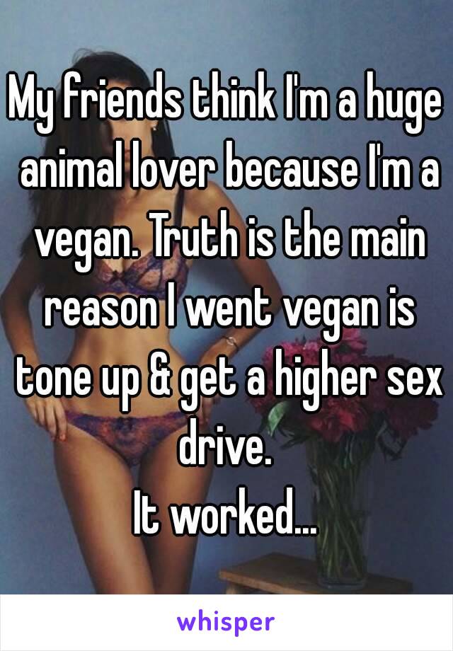 My friends think I'm a huge animal lover because I'm a vegan. Truth is the main reason I went vegan is tone up & get a higher sex drive. 
It worked...