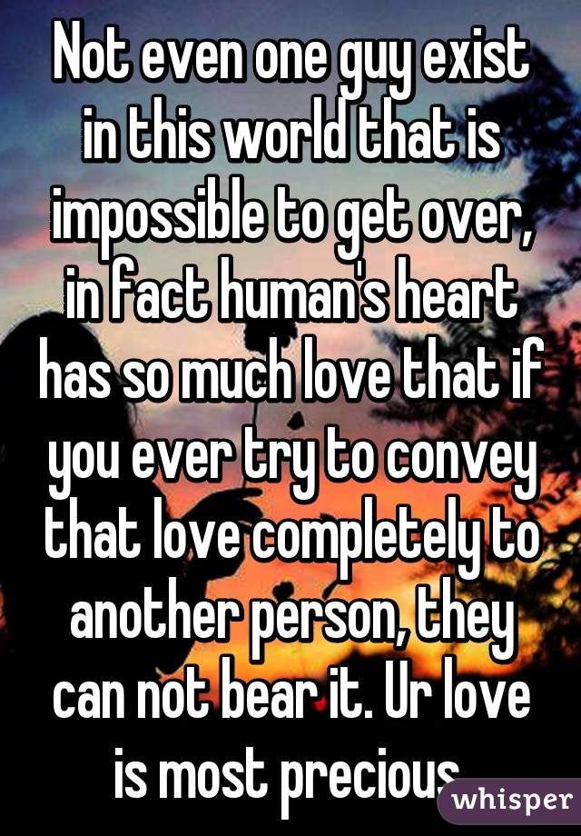 Not even one guy exist in this world that is impossible to get over, in fact human's heart has so much love that if you ever try to convey that love completely to another person, they can not bear it. Ur love is most precious.