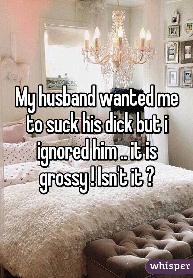 My husband wanted me to suck his dick but i ignored him .. it is grossy ! Isn't it ?