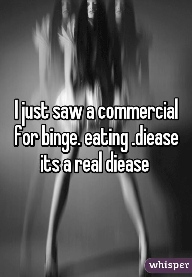 I just saw a commercial for binge. eating .diease its a real diease 