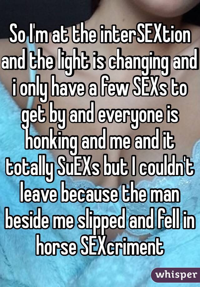So I'm at the interSEXtion and the light is changing and i only have a few SEXs to get by and everyone is honking and me and it totally SuEXs but I couldn't leave because the man beside me slipped and fell in horse SEXcriment  