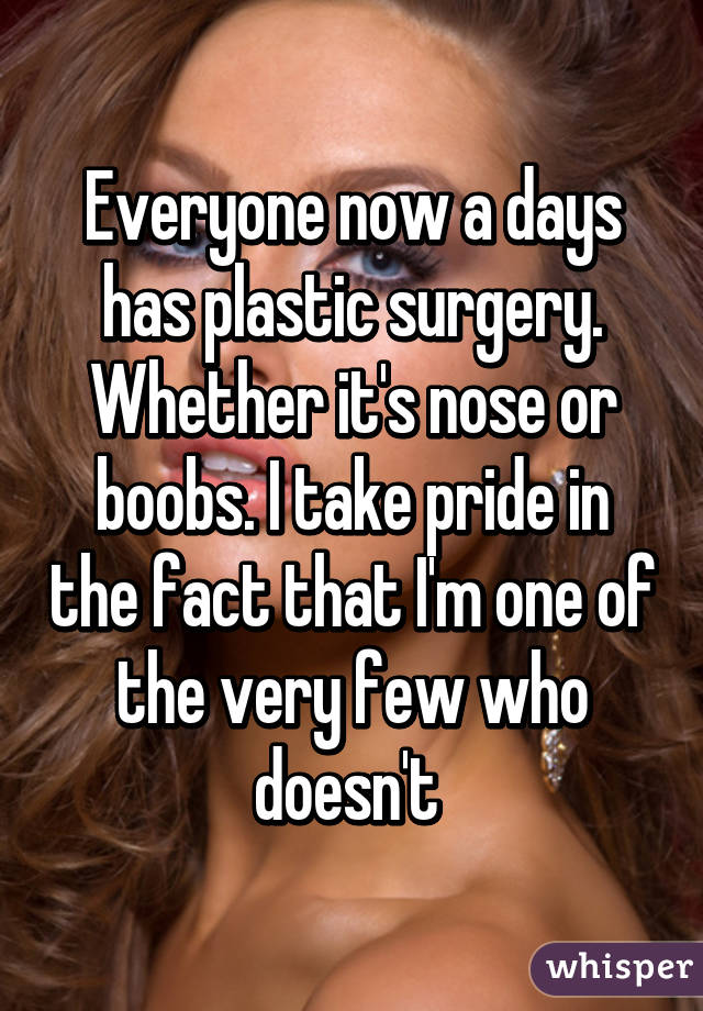 Everyone now a days has plastic surgery. Whether it's nose or boobs. I take pride in the fact that I'm one of the very few who doesn't 