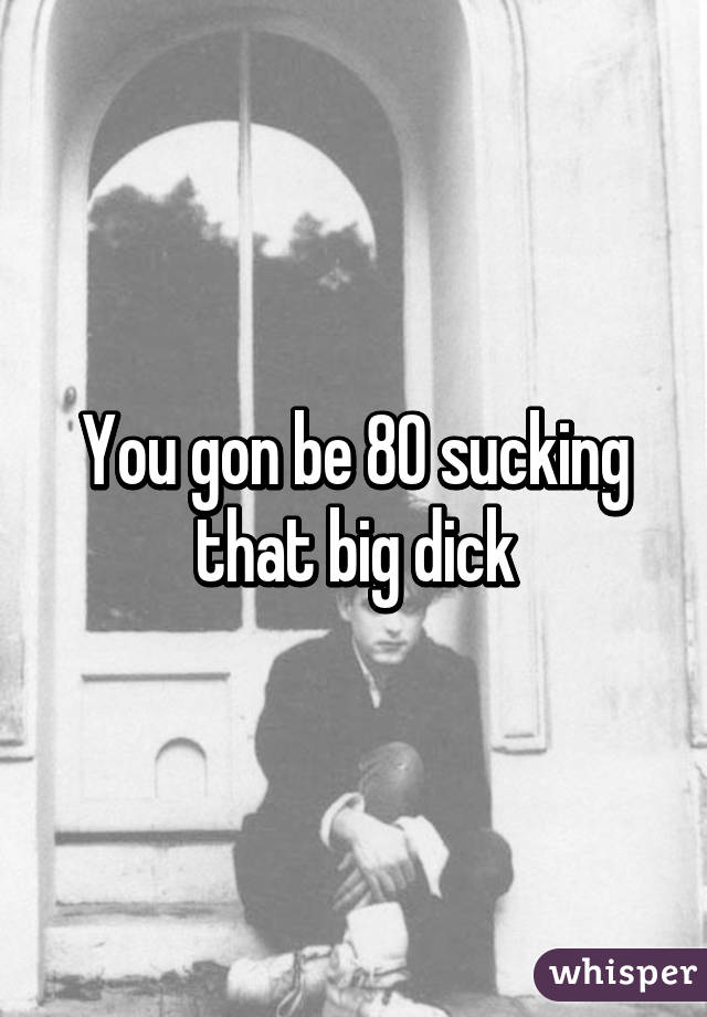 You gon be 80 sucking that big dick