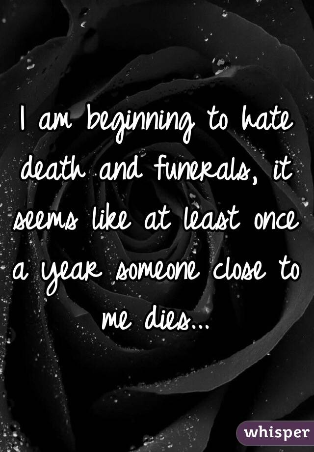 I am beginning to hate death and funerals, it seems like at least once a year someone close to me dies...