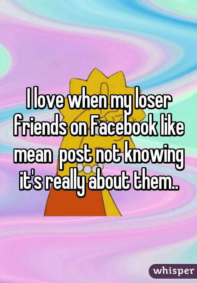 I love when my loser friends on Facebook like mean  post not knowing it's really about them..