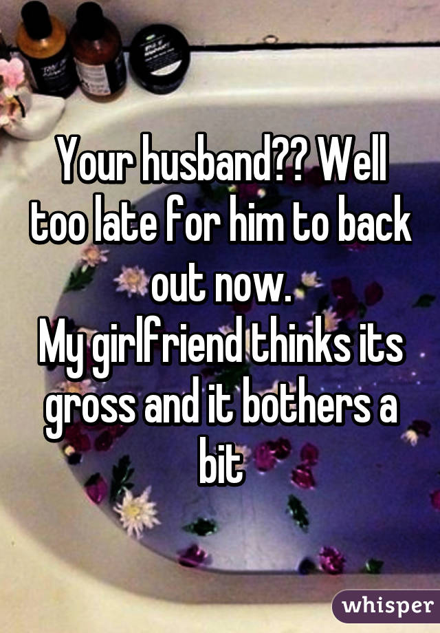 Your husband?? Well too late for him to back out now.
My girlfriend thinks its gross and it bothers a bit