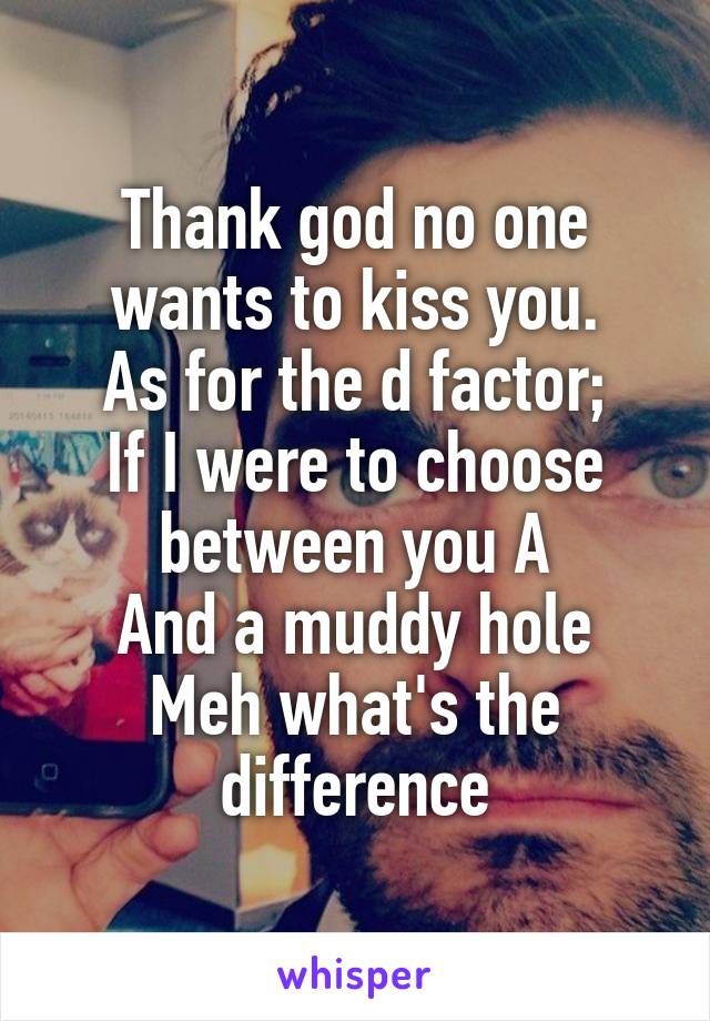 Thank god no one wants to kiss you.
As for the d factor;
If I were to choose between you A
And a muddy hole
Meh what's the difference