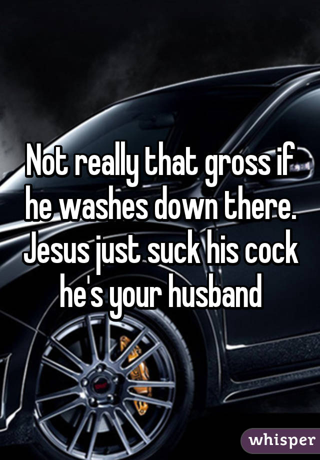 Not really that gross if he washes down there. Jesus just suck his cock he's your husband