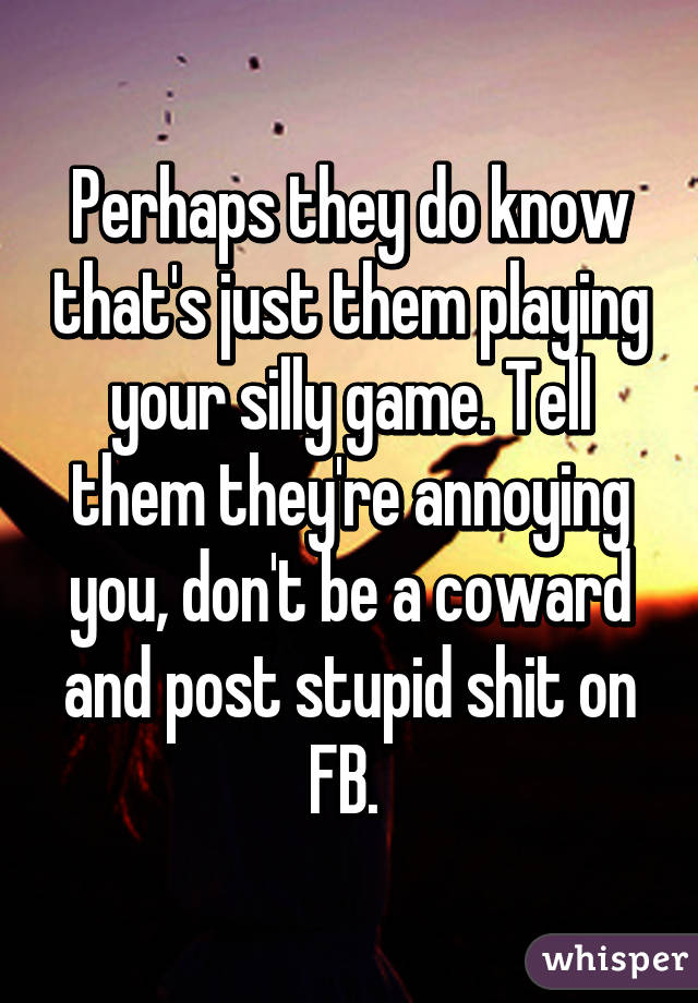 Perhaps they do know that's just them playing your silly game. Tell them they're annoying you, don't be a coward and post stupid shit on FB. 