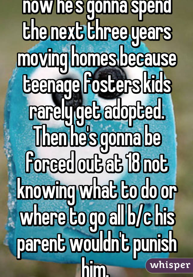 now he's gonna spend the next three years moving homes because teenage fosters kids rarely get adopted. Then he's gonna be forced out at 18 not knowing what to do or where to go all b/c his parent wouldn't punish him. 