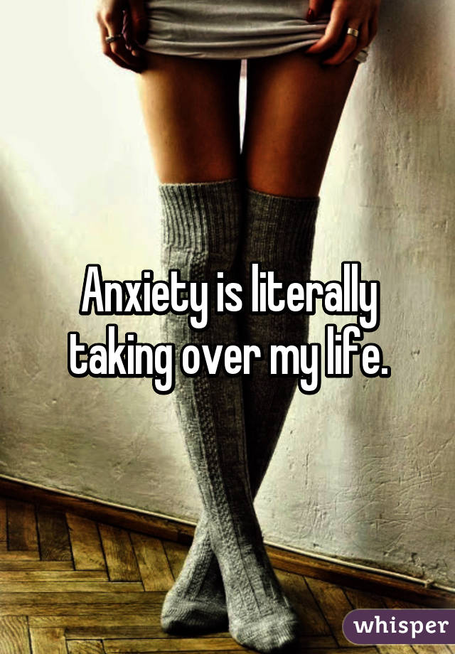 Anxiety is literally taking over my life.