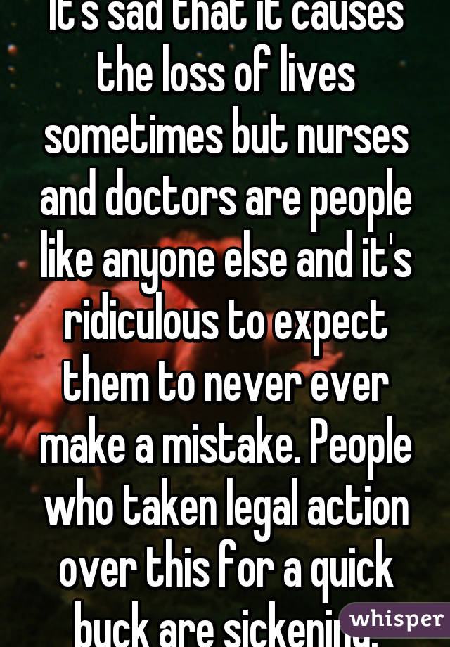 It's sad that it causes the loss of lives sometimes but nurses and doctors are people like anyone else and it's ridiculous to expect them to never ever make a mistake. People who taken legal action over this for a quick buck are sickening.