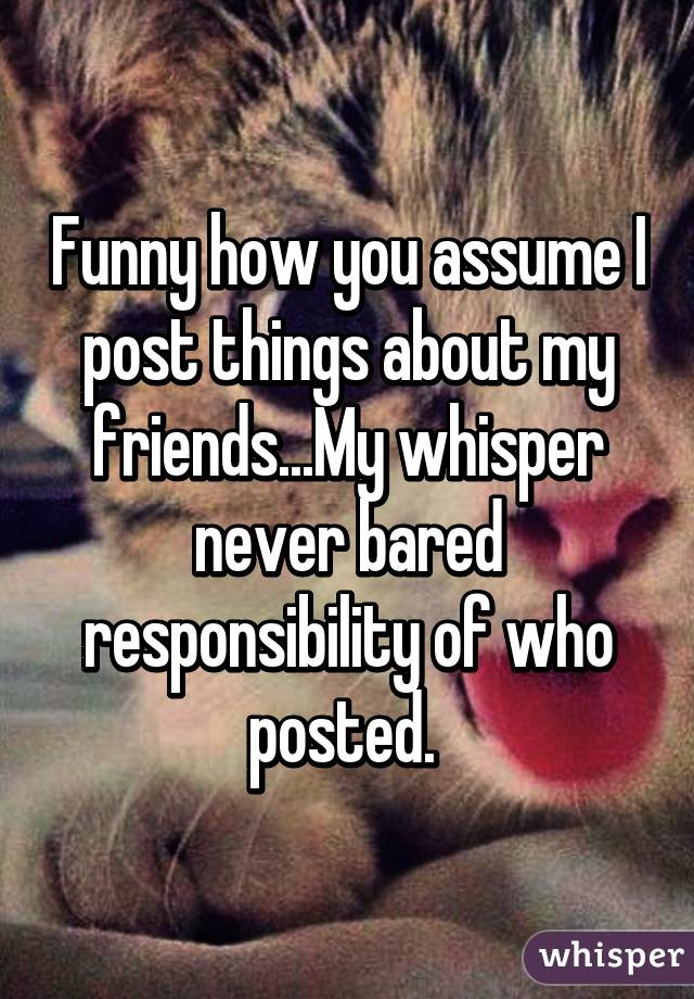 Funny how you assume I post things about my friends...My whisper never bared responsibility of who posted. 
