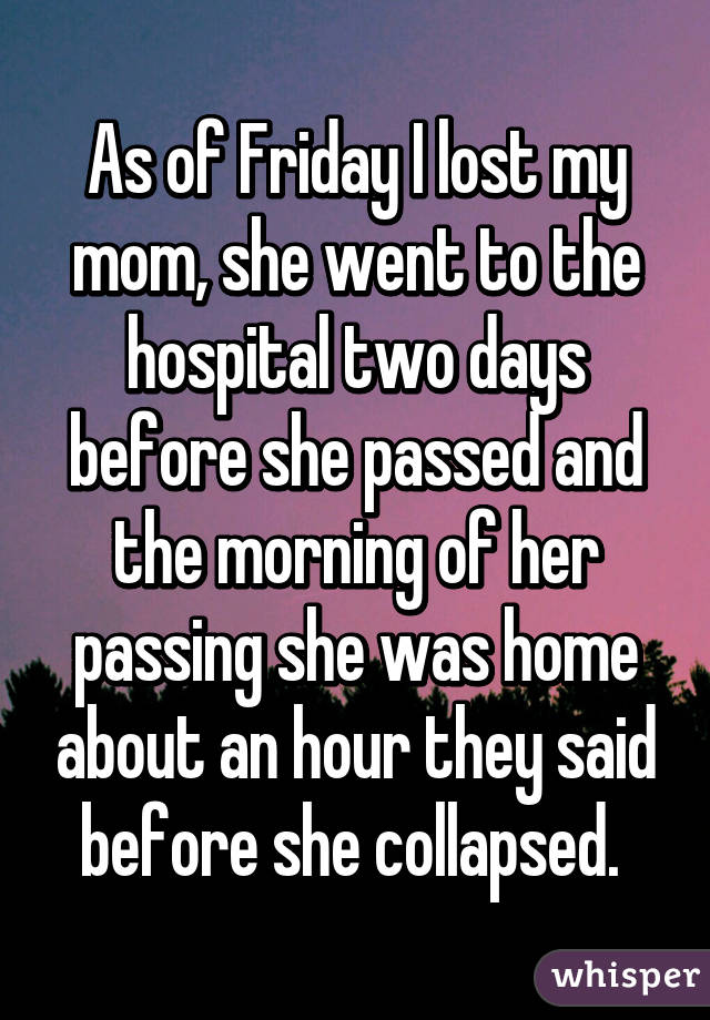 As of Friday I lost my mom, she went to the hospital two days before she passed and the morning of her passing she was home about an hour they said before she collapsed. 