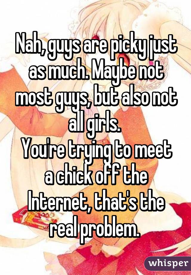 Nah, guys are picky just as much. Maybe not most guys, but also not all girls. 
You're trying to meet a chick off the Internet, that's the real problem. 