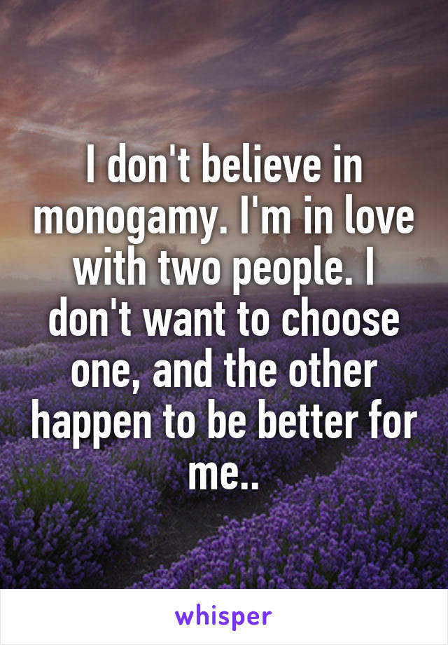 I don't believe in monogamy. I'm in love with two people. I don't want to choose one, and the other happen to be better for me..
