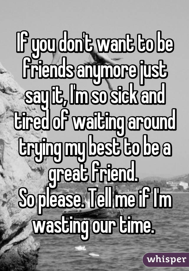 If you don't want to be friends anymore just say it, I'm so sick and tired of waiting around trying my best to be a great friend. 
So please. Tell me if I'm wasting our time. 
