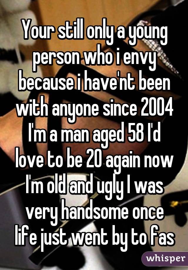 Your still only a young person who i envy because i have'nt been with anyone since 2004 I'm a man aged 58 I'd love to be 20 again now I'm old and ugly I was very handsome once life just went by to fas