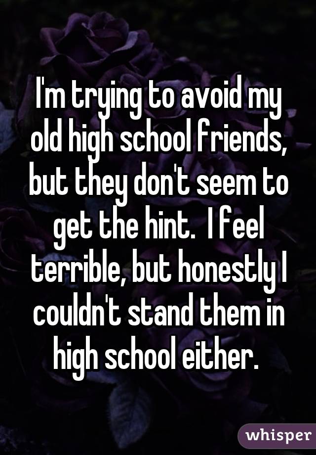 I'm trying to avoid my old high school friends, but they don't seem to get the hint.  I feel terrible, but honestly I couldn't stand them in high school either. 