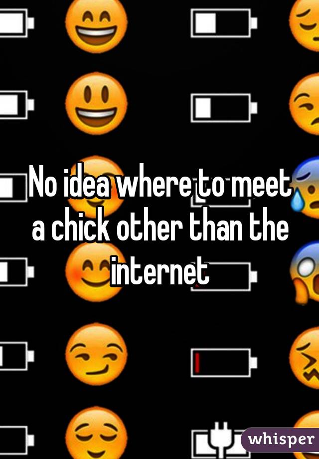 No idea where to meet a chick other than the internet