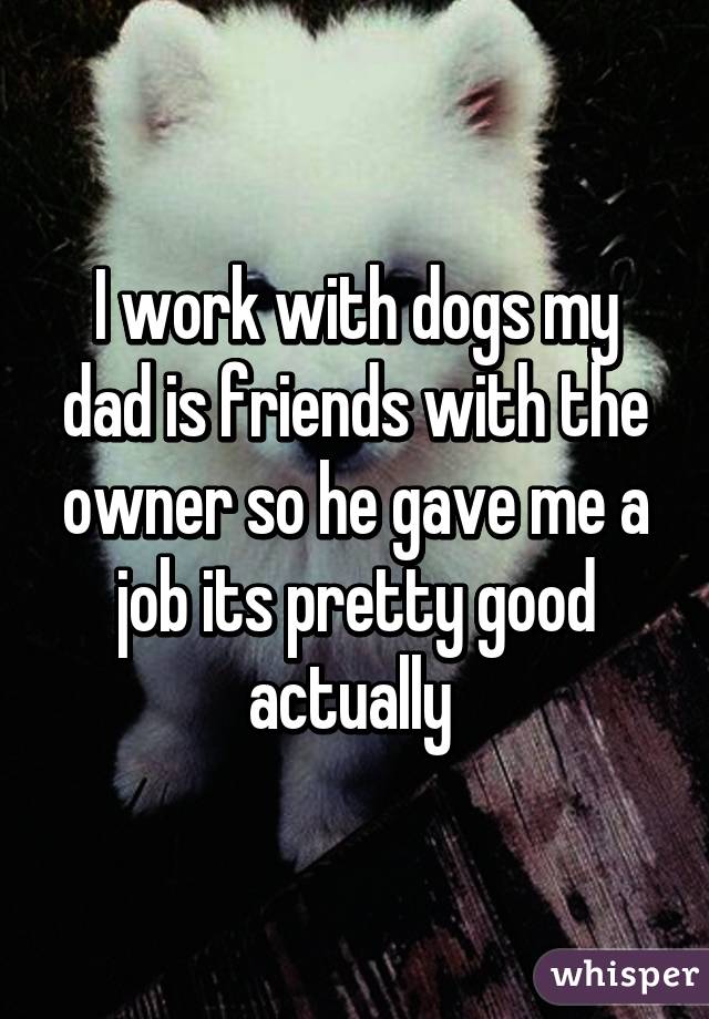 I work with dogs my dad is friends with the owner so he gave me a job its pretty good actually 