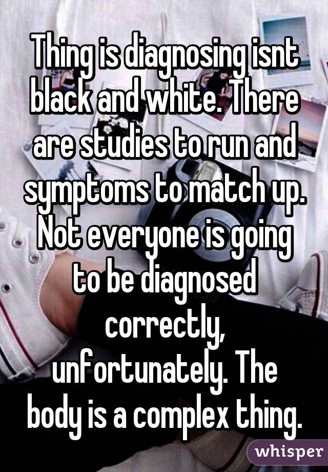 Thing is diagnosing isnt black and white. There are studies to run and symptoms to match up. Not everyone is going to be diagnosed correctly, unfortunately. The body is a complex thing.