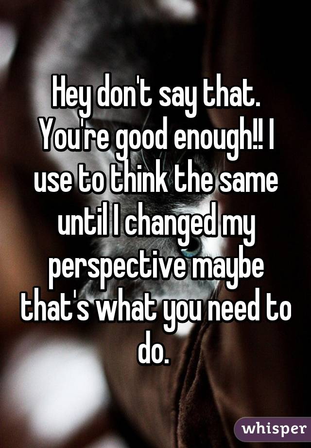 Hey don't say that. You're good enough!! I use to think the same until I changed my perspective maybe that's what you need to do. 