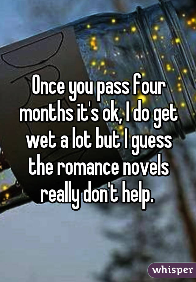 Once you pass four months it's ok, I do get wet a lot but I guess the romance novels really don't help. 